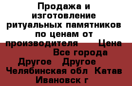 Продажа и изготовление ритуальных памятников по ценам от производителя!!! › Цена ­ 5 000 - Все города Другое » Другое   . Челябинская обл.,Катав-Ивановск г.